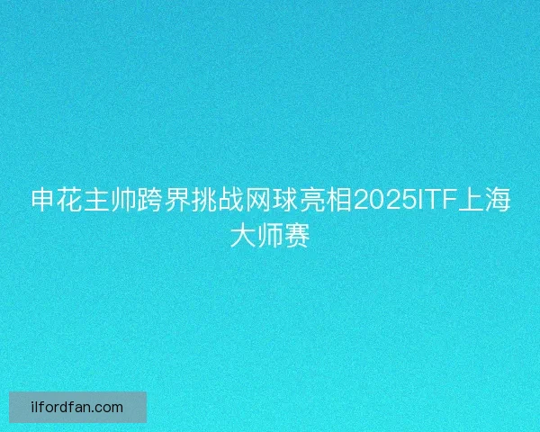 申花主帅跨界挑战网球亮相2025ITF上海大师赛
