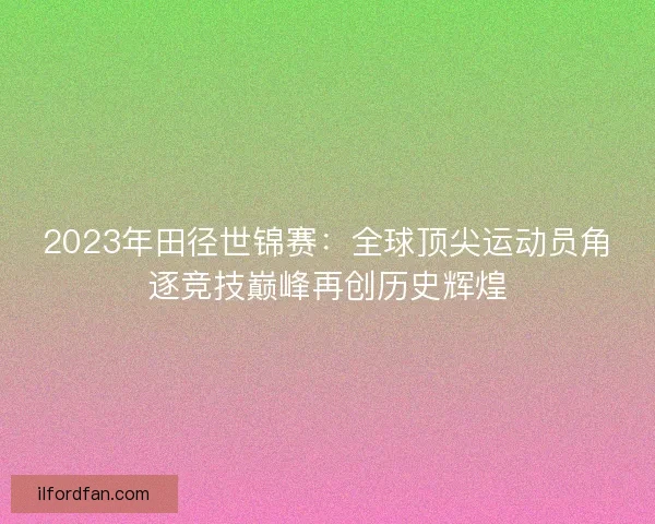 2023年田径世锦赛：全球顶尖运动员角逐竞技巅峰再创历史辉煌