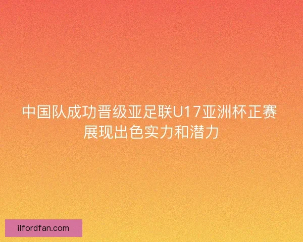中国队成功晋级亚足联U17亚洲杯正赛 展现出色实力和潜力
