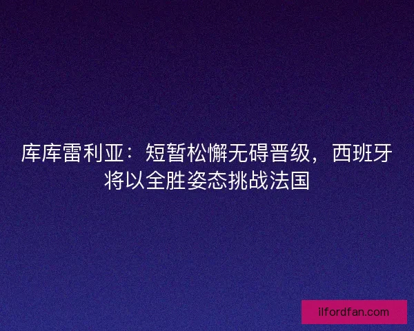 库库雷利亚：短暂松懈无碍晋级，西班牙将以全胜姿态挑战法国