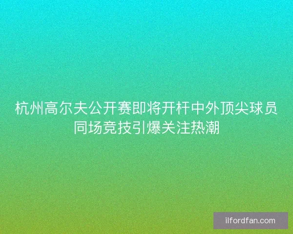 杭州高尔夫公开赛即将开杆中外顶尖球员同场竞技引爆关注热潮 杭州高尔夫公开赛即将开杆中外顶尖球员同场竞技引爆关注热潮