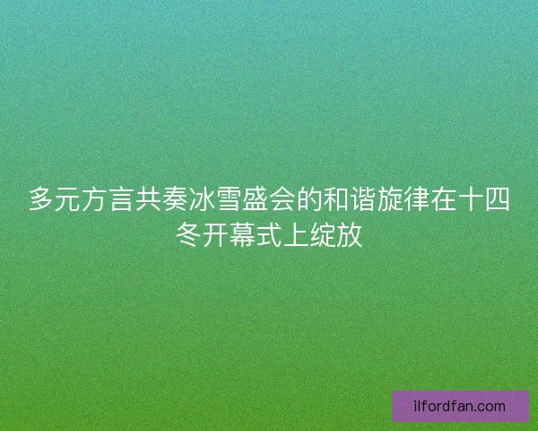 多元方言共奏冰雪盛会的和谐旋律在十四冬开幕式上绽放 多元方言共奏冰雪盛会的和谐旋律在十四冬开幕式上绽放
