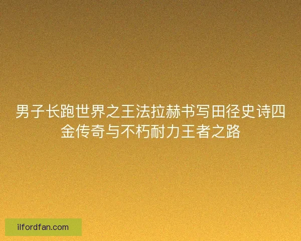 男子长跑世界之王法拉赫书写田径史诗四金传奇与不朽耐力王者之路