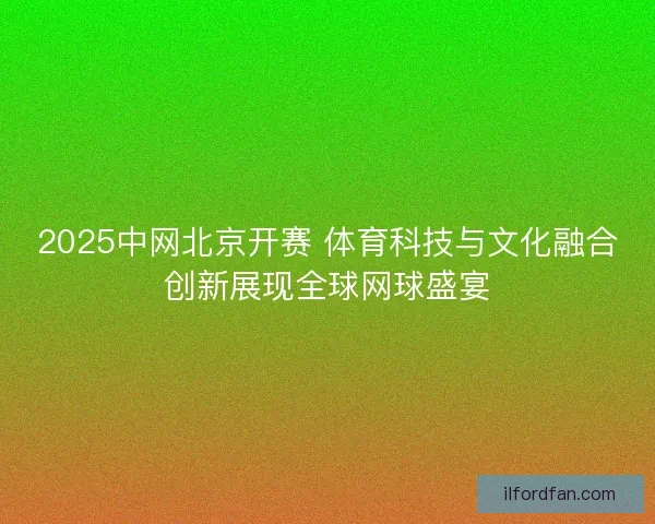 2025中网北京开赛 体育科技与文化融合创新展现全球网球盛宴