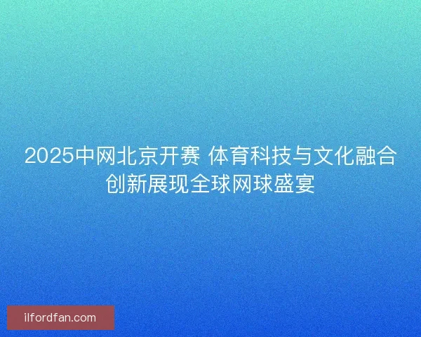 2025中网北京开赛 体育科技与文化融合创新展现全球网球盛宴 2025中网北京开赛 体育科技与文化融合创新展现全球网球盛宴