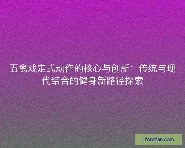 五禽戏定式动作的核心与创新：传统与现代结合的健身新路径探索