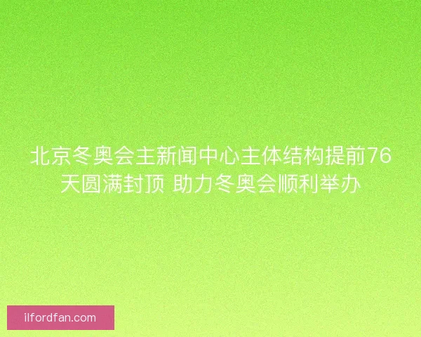 北京冬奥会主新闻中心主体结构提前76天圆满封顶 助力冬奥会顺利举办
