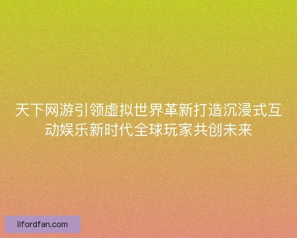 天下网游引领虚拟世界革新打造沉浸式互动娱乐新时代全球玩家共创未来