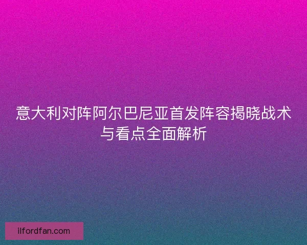 意大利对阵阿尔巴尼亚首发阵容揭晓战术与看点全面解析