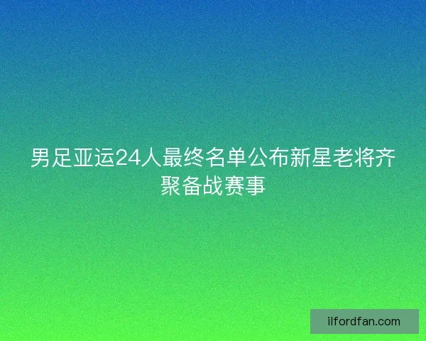 男足亚运24人最终名单公布新星老将齐聚备战赛事