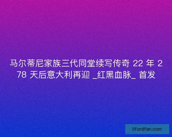 马尔蒂尼家族三代同堂续写传奇 22 年 278 天后意大利再迎 _红黑血脉_ 首发