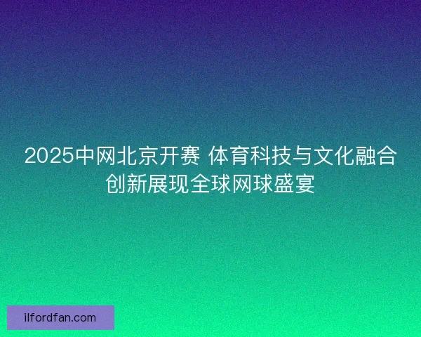 2025中网北京开赛 体育科技与文化融合创新展现全球网球盛宴