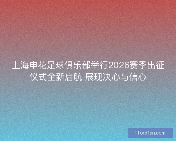上海申花足球俱乐部举行2026赛季出征仪式全新启航 展现决心与信心