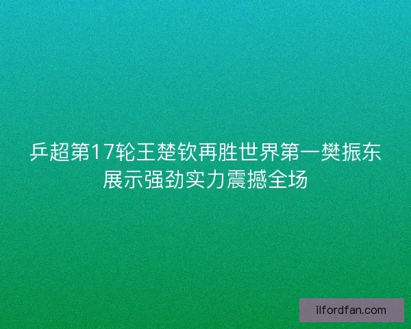 乒超第17轮王楚钦再胜世界第一樊振东展示强劲实力震撼全场