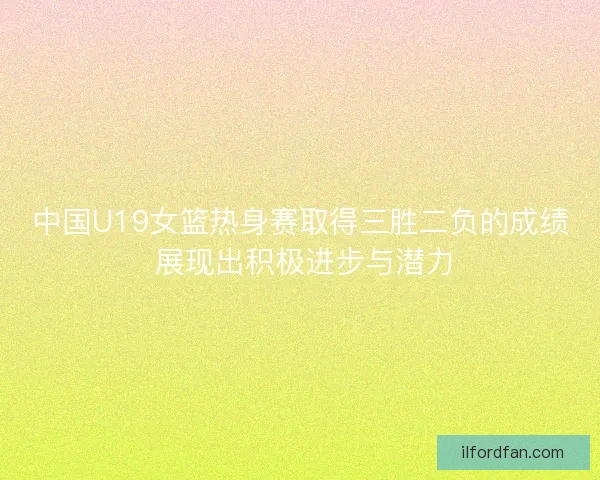 中国U19女篮热身赛取得三胜二负的成绩 展现出积极进步与潜力