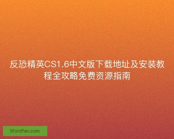反恐精英CS1.6中文版下载地址及安装教程全攻略免费资源指南